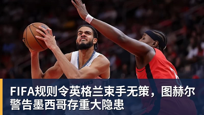 FIFA规则令英格兰束手无策，图赫尔警告墨西哥存重大隐患