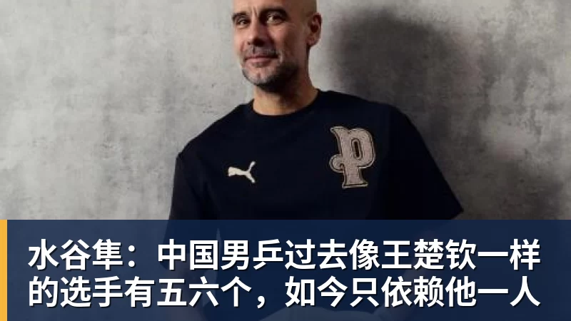 水谷隼:中国男乒过去像王楚钦一样的选手有五六个,如今只依赖他一人